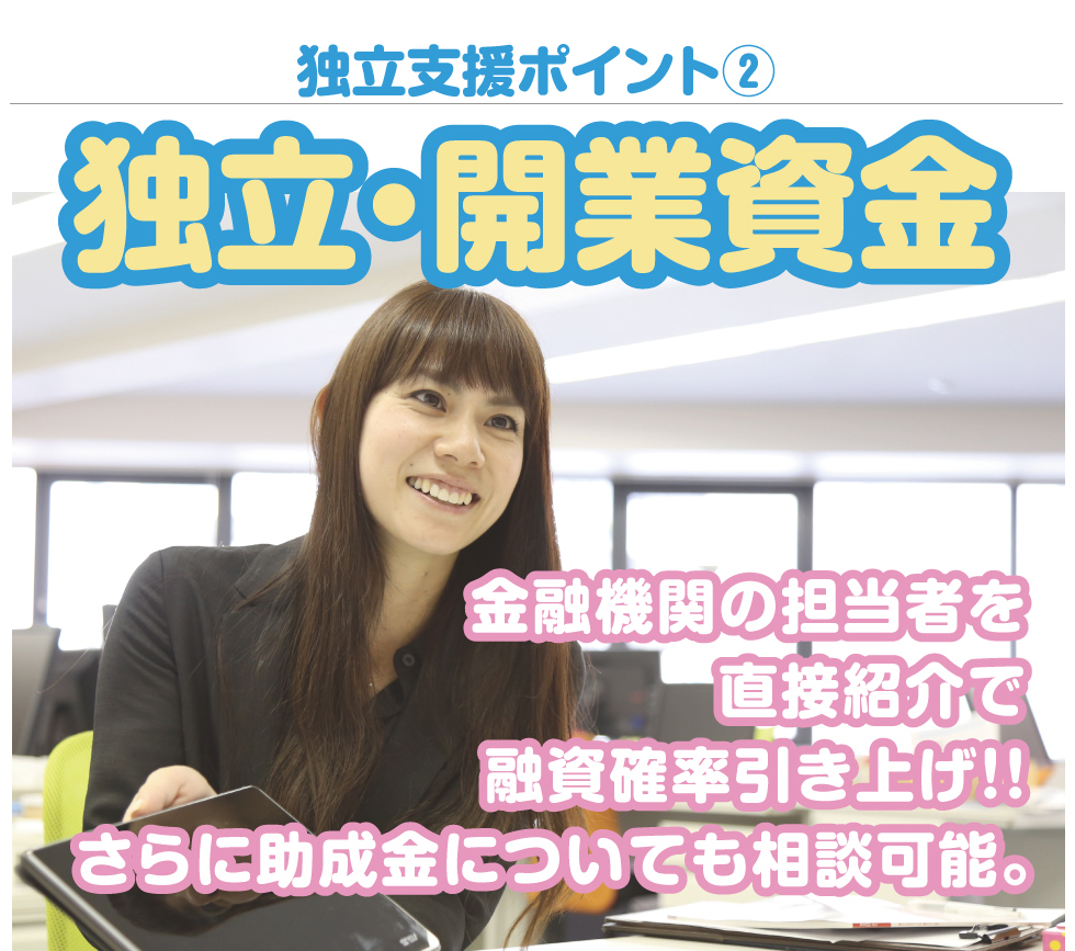 独立支援ポイント2独立・開業資金。金融機関の担当者を直接紹介で融資確率引き上げ！！さらに助成金についても相談可能。