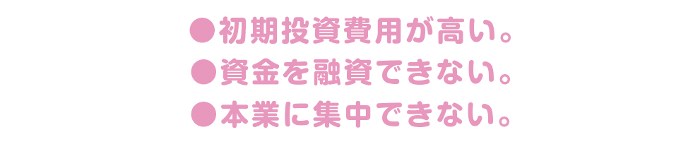 ・初期投資費用が高い。・資金を融資できない。・本業に集中できない。