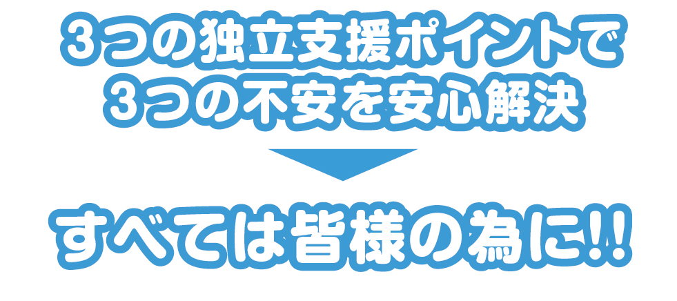 3つの独立支援ポイントで３つの不安を安心解決！！すべては皆様の為に！！