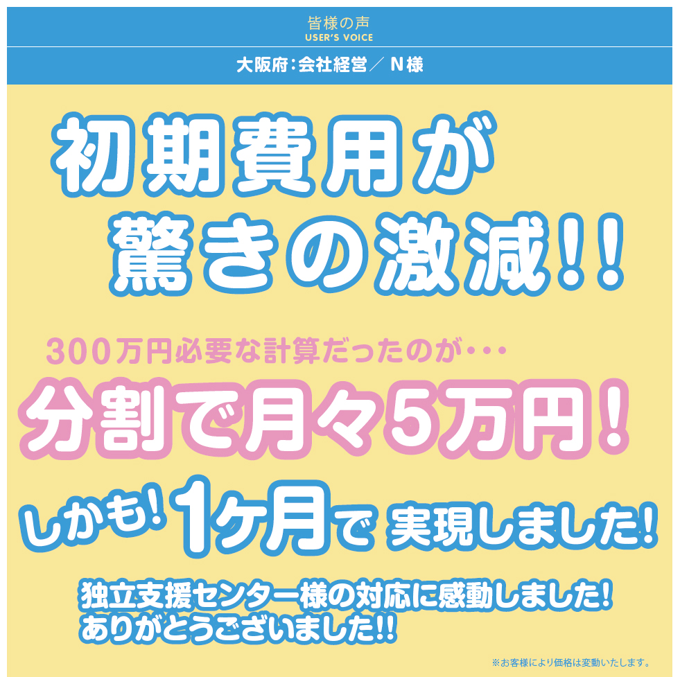 初期費用が驚きの激減！！300万円必要な計算だったのが、分割で月々5万円！しかも！1か月で実現しました！